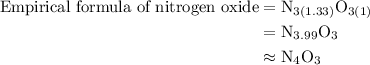 \begin{aligned}{\text{Empirical formula of nitrogen oxide}}&={{\text{N}}_{3\left({{\text{1}}{\text{.33}}}\right)}}{{\text{O}}_{3\left({\text{1}}\right)}}\\&={{\text{N}}_{3.99}}{{\text{O}}_3}\\&\approx{{\text{N}}_4}{{\text{O}}_3}\\\end{aligned}