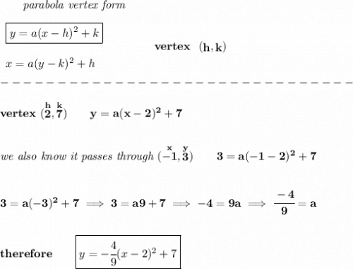\bf ~~~~~~\textit{parabola vertex form}&#10;\\\\&#10;\begin{array}{llll}&#10;\boxed{y=a(x- h)^2+ k}\\\\&#10;x=a(y- k)^2+ h&#10;\end{array}&#10;\qquad\qquad&#10;vertex~~(\stackrel{}{ h},\stackrel{}{ k})\\\\&#10;-------------------------------\\\\&#10;vertex~(\stackrel{h}{2},\stackrel{k}{7})\qquad y=a(x-2)^2+7&#10;\\\\\\&#10;\textit{we also know it passes through }(\stackrel{x}{-1},\stackrel{y}{3})\qquad 3=a(-1-2)^2+7&#10;\\\\\\&#10;3=a(-3)^2+7\implies 3=a9+7\implies -4=9a\implies \cfrac{-4}{9}=a&#10;\\\\\\&#10;therefore\qquad \boxed{y=-\cfrac{4}{9}(x-2)^2+7}