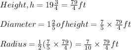 Height,h=19\frac{3}{4}=\frac{79}{4}ft\\\\Diameter=1\frac{2}{5}of height=\frac{7}{5}\times\frac{79}{4}ft\\\\Radius=\frac{1}{2}(\frac{7}{5}\times\frac{79}{4})=\frac{7}{10}\times\frac{79}{4}ft