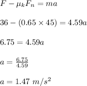 F- \mu_ k F_n = ma\\\\36 - (0.65 \times 45) = 4.59a\\\\ 6.75 = 4.59a\\\\a = \frac{6.75}{4.59} \\\\a = 1.47 \ m/s^2