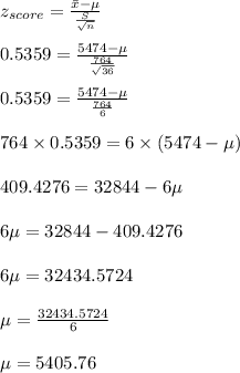 z_{score}=\frac{\Bar x-\mu}{\frac{S}{\sqrt{n}}}\\\\0.5359=\frac{5474- \mu}{\frac{764}{\sqrt{36}}}\\\\0.5359=\frac{5474- \mu}{\frac{764}{6}}\\\\764 \times 0.5359=6 \times (5474- \mu)\\\\409.4276=32844-6 \mu\\\\6 \mu=32844 -409.4276\\\\ 6 \mu=32434.5724\\\\ \mu=\frac{32434.5724}{6}\\\\ \mu=5405.76