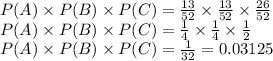 P(A)\times P(B) \times P(C) =\frac{13}{52} \times \frac{13}{52} \times \frac{26}{52}\\P(A)\times P(B) \times P(C) =\frac{1}{4}\times \frac{1}{4}\times \frac{1}{2}\\P(A)\times P(B) \times P(C) =\frac{1}{32}=0.03125