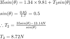 35sin(\theta )=1.34\times 9.81+T_{2}sin(\theta )\\\\sin(\theta )=\frac{0.85}{1.7}=0.5\\\\\therefore T_{2}=\frac{35sin(\theta )-13.14N}{sin(\theta )}\\\\T_{2}=8.72N