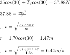 35cos(30)+T_{2}cos(30)=37.88N\\\\37.88=\frac{mv^{2}}{r}\\\\\therefore v=\sqrt{\frac{37.88\times r}{m}}\\\\r=1.70cos(30)=1.47m\\\\\therefore v=\sqrt{\frac{37.88\times 1.47}{1.34}}=6.44m/s\\\\