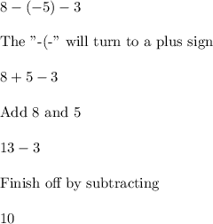 8-(-5)-3\\\\\text{The "-(-" will turn to a plus sign}\,\,\\\\8+5-3\\\\\text{Add 8 and 5}\\\\13-3\\\\\text{Finish off by subtracting}\\\\10