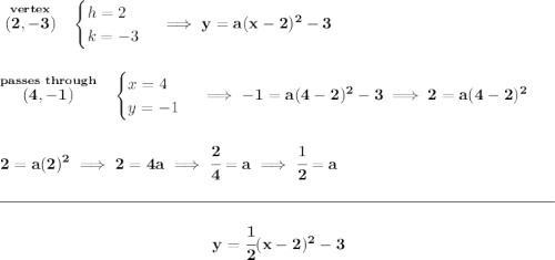 \bf \stackrel{vertex}{(2,-3)}~~ \begin{cases} h=2\\ k=-3 \end{cases}\implies y = a(x-2)^2-3 \\\\\\ \stackrel{passes~through}{(4,-1)}~~ \begin{cases} x=4\\ y=-1 \end{cases}\implies -1=a(4-2)^2-3\implies 2=a(4-2)^2 \\\\\\ 2=a(2)^2\implies 2=4a\implies \cfrac{2}{4}=a\implies \cfrac{1}{2}=a \\\\[-0.35em] \rule{34em}{0.25pt}\\\\ ~\hfill y=\cfrac{1}{2}(x-2)^2-3~\hfill