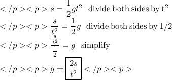 s=\dfrac{1}{2}gt^2\:\:\:\mathrm{divide\:both\:sides\:by\:t^2} \\\dfrac{s}{t^2}=\dfrac{1}{2}g\:\:\:\mathrm{divide\:both\:sides\:by\:1/2} \\\dfrac{\frac{s}{t^2}}{\frac{1}{2}}=g\:\:\:\mathrm{simplify} \\g=\boxed{\dfrac{2s}{t^2}}