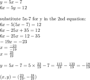 y=5x-7 \\&#10;6x-5y=12 \\ \\&#10;\hbox{substitute 5x-7 for y in the 2nd equation:} \\&#10;6x-5(5x-7)=12 \\&#10;6x-25x+35=12 \\&#10;6x-25x=12-35 \\&#10;-19x=-23 \\&#10;x=\frac{-23}{-19} \\&#10;x=\frac{23}{19} \\ \\&#10;y=5x-7=5 \times \frac{23}{19}-7=\frac{115}{19}-\frac{133}{19}=-\frac{18}{19} \\ \\&#10;(x,y)=(\frac{23}{19},-\frac{18}{19})