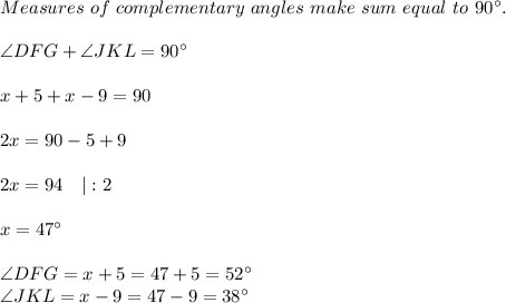 Measures\ of\ complementary\ angles\ make\ sum\ equal\ to\ 90^{\circ}.\\\\&#10;\angle DFG+\angle JKL=90^{\circ}\\\\&#10;x+5+x-9=90\\\\&#10;2x=90-5+9\\\\&#10;2x=94\ \ \ |:2\\\\x=47^{\circ}\\\\&#10;\angle DFG=x+5=47+5=52^{\circ}\\ \angle JKL=x-9=47-9=38^{\circ}