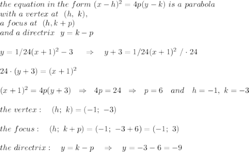 &#10;the\ equation\  in\  the\ form\ (x-h)^2=4p(y-k)\ is \ a\ parabola\\with\ a\ vertex\ at\ \  (h,\ k), \\a\ focus\ at\ \ (h,k+p)\\\ and\ a\ directrix\ \ y = k - p \\\\ y = 1/24(x+1)^2 - 3\ \ \ \ \Rightarrow\ \ \ y+3 = 1/24(x+1)^2\ /\cdot24\\\\ 24\cdot(y+3)=(x+1)^2\\\\(x+1)^2=4p(y+3)\ \ \Rightarrow\ \ 4p=24\ \ \Rightarrow\ \  p=6\ \ \ and\ \ \ h=-1,\ k=-3\\\\the\ vertex:\ \ \ (h;\ k)=(-1;\ -3)\\\\the\ focus:\ \ \ (h;\ k+p)=(-1;\ -3+6)=(-1;\ 3)\\\\the\ directrix:\ \ \ y=k-p\ \ \ \Rightarrow\ \ \ y=-3-6=-9&#10;