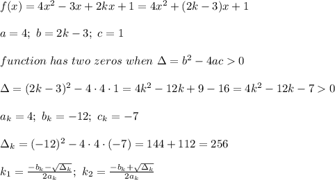 f(x)=4x^2-3x+2kx+1=4x^2+(2k-3)x+1\\\\a=4;\ b=2k-3;\ c=1\\\\function\ has\ two\ zeros\ when\ \Delta=b^2-4ac  0\\\\\Delta=(2k-3)^2-4\cdot4\cdot1=4k^2-12k+9-16=4k^2-12k-7  0\\\\a_k=4;\ b_k=-12;\ c_k=-7\\\\\Delta_k=(-12)^2-4\cdot4\cdot(-7)=144+112=256\\\\k_1=\frac{-b_k-\sqrt{\Delta_k}}{2a_k};\ k_2=\frac{-b_k+\sqrt{\Delta_k}}{2a_k}