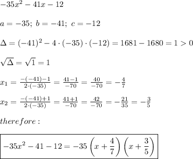 -35x^2-41x-12\\\\a=-35;\ b=-41;\ c=-12\\\\\Delta=(-41)^2-4\cdot(-35)\cdot(-12)=1681-1680=1  0\\\\\sqrt\Delta=\sqrt1=1\\\\x_1=\frac{-(-41)-1}{2\cdot(-35)}=\frac{41-1}{-70}=\frac{40}{-70}=-\frac{4}{7}\\\\x_2=\frac{-(-41)+1}{2\cdot(-35)}=\frac{41+1}{-70}=\frac{42}{-70}=-\frac{21}{35}=-\frac{3}{5}\\\\therefore:\\\\\boxed{-35x^2-41-12=-35\left(x+\frac{4}{7}\right)\left(x+\frac{3}{5}\right)}