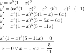 y=x^5(1-x)^6\\&#10;y'=5x^4(1-x)^6+x^5\cdot6(1-x)^5\cdot(-1)\\&#10;y'=x^4(1-x)^5(5(1-x)-6x)\\&#10;y'=x^4(1-x)^5(5-5x-6x)\\&#10;y'=x^4(1-x)^5(5-11x)\\\\&#10;x^4(1-x)^5(5-11x)=0\\&#10;\boxed{x=0 \vee x=1 \vee x=\dfrac{5}{11}}