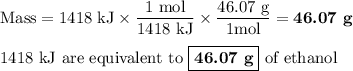 \text{Mass} = \text{1418 kJ} \times \dfrac{\text{1 mol}}{\text{1418 kJ}} \times \dfrac{\text{46.07 g}}{\text{1mol}}= \textbf{46.07 g}\\\\\text{1418 kJ are equivalent to $\boxed{\textbf{46.07 g}}$ of ethanol}