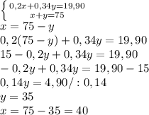 \left \{ {{0,2x+0,34y=19,90} \atop {x+y=75}} \right.\\x=75-y\\0,2(75-y)+0,34y=19,90\\ 15-0,2y+0&#10;,34y=19,90\\-0,2y+0,34y=19,90-15\\0,14y=4,90/:0,14\\ y=35\\x=75-35=40