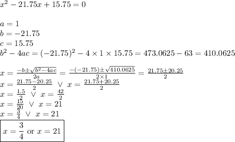 x^2-21.75x+15.75=0 \\ \\&#10;a=1 \\ b=-21.75 \\ c=15.75 \\ b^2-4ac=(-21.75)^2-4 \times 1 \times 15.75=473.0625-63=410.0625 \\ \\&#10;x=\frac{-b \pm \sqrt{b^2-4ac}}{2a}=\frac{-(-21.75) \pm \sqrt{410.0625}}{2 \times 1}=\frac{21.75 \pm 20.25}{2} \\&#10;x=\frac{21.75-20.25}{2} \ \lor \ x=\frac{21.75+20.25}{2} \\&#10;x=\frac{1.5}{2} \ \lor \ x=\frac{42}{2} \\&#10;x=\frac{15}{20} \ \lor \ x=21 \\&#10;x=\frac{3}{4} \ \lor \ x=21 \\&#10;\boxed{x=\frac{3}{4} \hbox{ or } x=21}