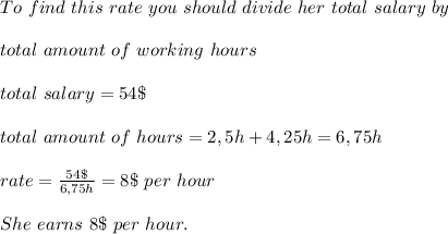 To \ find\ this\ rate\ you\ should\ divide\ her\ total\ salary\ by\\\\ total \ amount\ of\ working\ hours\\\\&#10;total \ salary= 54\$\\\\&#10;total\ amount\ of\ hours=2,5h+4,25h=6,75h\\\\&#10;rate=\frac{54\$}{6,75h}=8\$\ per\ hour\\\\&#10;She \ earns \ 8 \$ \ per\ hour.