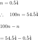 n=0.\dot { 5 } \dot { 4 } \\ \\ \therefore \quad 100n=54.\dot { 5 } \dot { 4 } \\ \\ 100n-n\\ \\ =54.\dot { 5 } \dot { 4 } -0.\dot { 5 } \dot { 4 }