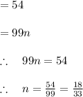 \\ \\ =54\\ \\ =99n\\ \\ \therefore \quad 99n=54\\ \\ \therefore \quad n=\frac { 54 }{ 99 } =\frac { 18 }{ 33 }