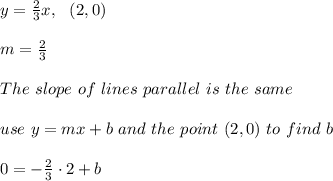 y=\frac{2}{3}x , \ \ (2,0)\\ \\ m=\frac{2}{3} \\ \\ The \ slope \ of \ lines \ parallel \ is \ the \ same \\ \\ use \ y = mx + b \ and \ the \ point \ (2,0) \ to \ find \ b \\ \\ 0= -\frac{2}{3}\cdot 2+b