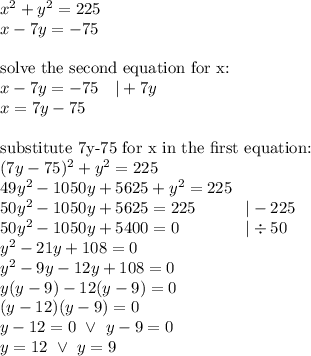 x^2+y^2=225 \\&#10;x-7y=-75 \\ \\&#10;\hbox{solve the second equation for x:} \\&#10;x-7y=-75 \ \ \ |+7y \\&#10;x=7y-75 \\ \\&#10;\hbox{substitute 7y-75 for x in the first equation:} \\&#10;(7y-75)^2+y^2=225 \\&#10;49y^2-1050y+5625+y^2=225 \\&#10;50y^2-1050y+5625=225 \ \ \ \ \ \ \ \ \  |-225 \\&#10;50y^2-1050y+5400=0 \ \ \ \ \ \ \ \ \ \ \ \ |\div 50 \\&#10;y^2-21y+108=0 \\&#10;y^2-9y-12y+108=0 \\&#10;y(y-9)-12(y-9)=0 \\&#10;(y-12)(y-9)=0 \\&#10;y-12=0 \ \lor \ y-9=0 \\&#10;y=12 \ \lor \ y=9