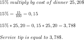 15\%\ multiply\ by\ cost\ of\ dinner\ 25,20\$\\\\&#10;15\%=\frac{15}{100}=0,15\\\\&#10;15\%*25,20=0,15*25,20=3,78\$\\\\&#10;Service\ tip\ is\ equal\ to\ 3,78\$.