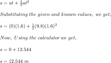 s=ut+ \frac{1}{2}at^2\\\\ Substituting \ the \ given\ and\ known\ values,\ we\ get,\\ \\ s=(0)(1.6)+ \frac{1}{2}(9.8)(1.6)^2\\\\Now,\ Using\ the\ calculator\, we\ get,\\\\ s = 0+12.544\\\\s = 12.544\ m