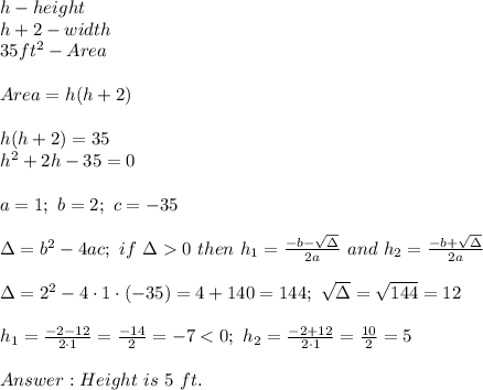 h-height\\h+2-width\\35 ft^2-Area\\\\Area=h(h+2)\\\\h(h+2)=35\\h^2+2h-35=0\\\\a=1;\ b=2;\ c=-35\\\\\Delta=b^2-4ac;\ if\ \Delta  0\ then\ h_1=\frac{-b-\sqrt\Delta}{2a}\ and\ h_2=\frac{-b+\sqrt\Delta}{2a}\\\\\Delta=2^2-4\cdot1\cdot(-35)=4+140=144;\ \sqrt\Delta=\sqrt{144}=12\\\\h_1=\frac{-2-12}{2\cdot1}=\frac{-14}{2}=-7 < 0;\ h_2=\frac{-2+12}{2\cdot1}=\frac{10}{2}=5\\\\Height\ is\ 5\ ft.
