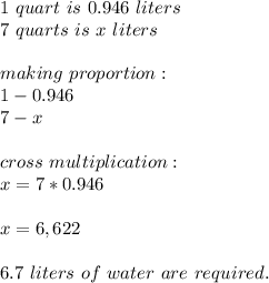 1\ quart\ is\ 0.946\ liters\\&#10;7\ quarts\ is\ x\ liters\\\\&#10;making\ proportion:\\&#10;1-0.946\\&#10;7-x\\\\&#10;cross\ multiplication:\\&#10;x=7*0.946\\\\&#10;x=6,622\\\\&#10;6.7\ liters\ of\ water\ are\ required.&#10;