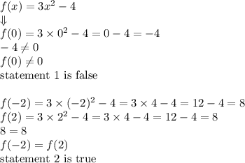 f(x)=3x^2-4 \\ \Downarrow \\ f(0)=3 \times 0^2-4=0-4=-4 \\ -4 \not= 0 \\ f(0) \not= 0 \\&#10;\hbox{statement 1 is false} \\ \\&#10;f(-2)=3 \times (-2)^2-4 =3 \times 4-4=12-4=8 \\&#10;f(2)=3 \times 2^2-4=3 \times 4-4=12-4=8 \\ 8=8&#10;\\ f(-2)=f(2) \\&#10;\hbox{statement 2 is true}
