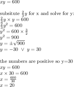 xy=600 \\ \\&#10;\hbox{subsitute } \frac{2}{3}y \hbox{ for x and solve for y:} \\&#10;\frac{2}{3}y \times y=600 \\&#10;\frac{2}{3}y^2=600 \\&#10;y^2=600 \times \frac{3}{2} \\&#10;y^2=900 \\&#10;y=\pm \sqrt{900} \\&#10;y=-30 \ \lor \ y=30 \\ \\&#10;\hbox{the numbers are positive so y=30} \\&#10;xy=600 \\&#10;x \times 30=600 \\&#10;x=\frac{600}{30} \\&#10;x=20