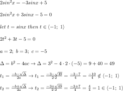 2sin^2x=-3sinx+5\\\\2sin^2x+3sinx-5=0\\\\let\ t=sinx\ then\ t\in\left< -1;\ 1 \right\\\\2t^2+3t-5=0\\\\a=2;\ b=3;\ c=-5\\\\\Delta=b^2-4ac\to\Delta=3^2-4\cdot2\cdot(-5)=9+40=49\\\\t_1=\frac{-b-\sqrt\Delta}{2a}\to t_1=\frac{-3-\sqrt{49}}{2\cdot2}=\frac{-3-7}{4}=\frac{-10}{4}\notin\left< -1;\ 1\right\\\\t_2=\frac{-b+\sqrt\Delta}{2a}\to t_2=\frac{-3+\sqrt{49}}{2\cdot2}=\frac{-3+7}{4}=\frac{4}{4}=1\in\left < -1;\ 1 \right
