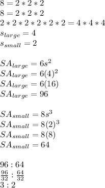 8=2*2*2\\8=2*2*2\\2*2*2*2*2*2=4*4*4\\s_{large}=4\\s_{small}=2\\\\SA_{large}=6s^2\\SA_{large}=6(4)^2\\SA_{large}=6(16)\\SA_{large}=96\\\\SA_{small}=8s^3\\SA_{small}=8(2)^3\\SA_{small}=8(8)\\SA_{small}=64\\\\96:64\\\frac{96}{32}:\frac{64}{32}\\3:2