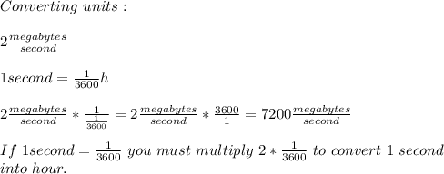 Converting\ units:\\\\ 2\frac{megabytes}{second}\\\\ 1second=\frac{1}{3600}h\\\\ 2\frac{megabytes}{second}*\frac{1}{\frac{1}{3600}}=2\frac{megabytes}{second}*\frac{3600}{1}=7200\frac{megabytes}{second}\\\\If\ 1second=\frac{1}{3600}\ you\ must\ multiply\ 2*\frac{1}{3600}\ to\ convert\ 1\ second\\ into\ hour.