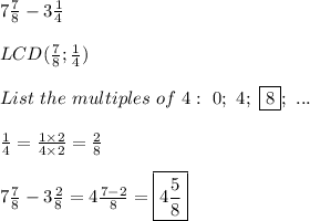 7\frac{7}{8}-3\frac{1}{4}\\\\LCD(\frac{7}{8};\frac{1}{4})\\\\List\ the\ multiples\ of\ 4:\ 0;\ 4;\ \fbox8;\ ...\\\\\frac{1}{4}=\frac{1\times2}{4\times2}=\frac{2}{8}\\\\7\frac{7}{8}-3\frac{2}{8}=4\frac{7-2}{8}=\boxed{4\frac{5}{8}}