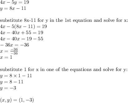 4x-5y=19 \\&#10;y=8x-11 \\ \\&#10;\hbox{substitute 8x-11 for y in the 1st equation and solve for x:} \\&#10;4x-5(8x-11)=19 \\&#10;4x-40x+55=19 \\&#10;4x-40x=19-55 \\&#10;-36x=-36 \\&#10;x=\frac{-36}{-36} \\&#10;x=1 \\ \\&#10;\hbox{substitute 1 for x in one of the equations and solve for y:} \\&#10;y=8 \times 1-11 \\&#10;y=8-11 \\&#10;y=-3 \\ \\&#10;(x,y)=(1,-3)