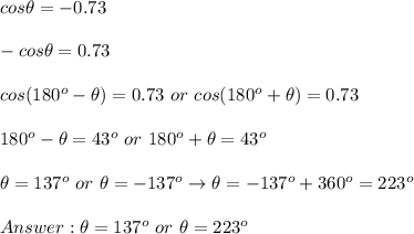 cos\theta=-0.73\\\\-cos\theta=0.73\\\\cos(180^o-\theta)=0.73\ or\ cos(180^o+\theta)=0.73\\\\180^o-\theta=43^o\ or\ 180^o+\theta=43^o\\\\\theta=137^o\ or\ \theta=-137^o\to\theta=-137^o+360^o=223^o\\\\\theta=137^o\ or\ \theta=223^o