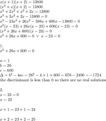 x(x+1)(x+2)=13800 \\&#10;(x^2+x)(x+2)=13800 \\&#10;x^3+2x^2+x^2+2x=13800 \\&#10;x^3+3x^2+2x-13800=0 \\&#10;x^3-23x^2+26x^2-598x+600x-13800=0 \\&#10;x^2(x-23)+26x(x-23)+600(x-23)=0 \\&#10;(x^2+26x+600)(x-23)=0 \\ &#10;x^2+26x+600=0 \ \lor \ x-23=0 \\ \\&#10;1. \\&#10;x^2+26x+600=0 \\ \\&#10;a=1 \\ b=26 \\ c=600 \\ \Delta=b^2-4ac=26^2-4 \times 1 \times 600=676-2400=-1724 \\&#10;\hbox{the discriminant is less than 0 so there are no real solutions} \\ \\&#10;2. \\&#10;x-23=0 \\&#10;x=23 \\ \\&#10;x+1=23+1 =24 \\ \\&#10;x+2=23+2=25