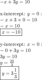 -x+3y=10 \\ \\&#10;\hbox{x-intercept: }  y=0: \\&#10;-x+3 \times 0=10 \\&#10;-x=10 \\&#10;\boxed{x=-10} \\ \\&#10;\hbox{y-intercept: } x=0: \\&#10;-0+3y=10 \\&#10;3y=10 \\&#10;y=\frac{10}{3} \\&#10;\boxed{y=3 \frac{1}{3}}