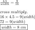 \frac{4.5}{width}=\frac{9}{16}\\\\cross\ multiply.\\16\times4.5=9(width)\\72=9(width)\\\boxed{width=8\ cm}