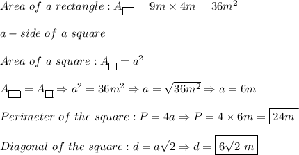 Area\ of\ a\ rectangle:A_{\fbox{ }}=9m\times4m=36m^2\\\\a-side\ of\ a\ square\\\\Area\ of\ a\ square:A_{\fbox{}}=a^2\\\\A_{\fbox{ }}=A_{\fbox{}}\Rightarrow a^2=36m^2\Rightarrow a=\sqrt{36m^2}\Rightarrow a=6m\\\\Perimeter\ of\ the\ square:P=4a\Rightarrow P=4\times6m=\boxed{24m}\\\\Diagonal\ of\ the\ square:d=a\sqrt2\Rightarrow d=\boxed{6\sqrt2\ m}