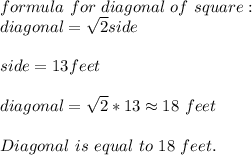 formula\ for\ diagonal\ of\ square:\\&#10;diagonal=\sqrt{2}side\\\\&#10;side=13feet\\\\&#10;diagonal=\sqrt{2}*13\approx18\ feet\\\\&#10;Diagonal\ is\ equal\ to\ 18\ feet.