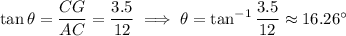 \tan\theta=\dfrac{CG}{AC}=\dfrac{3.5}{12}\implies\theta=\tan^{-1}\dfrac{3.5}{12}\approx16.26^\circ
