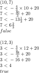 (10,7) \\&#10;7 \ \textless \  -\frac{4}{3} \times 10+20 \\&#10;7\ \textless \ -\frac{40}{3}+20 \\&#10;7\ \textless \ -13 \frac{1}{3}+20 \\&#10;7\ \textless \ 6 \frac{2}{3} \\&#10;false \\ \\&#10;(12,3) \\&#10;3\ \textless \ -\frac{4}{3} \times 12+20 \\&#10;3\ \textless \ -\frac{48}{3}+20 \\&#10;3\ \textless \ -16+20 \\&#10;3\ \textless \ 4 \\&#10;true&#10;