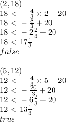(2,18) \\&#10;18 \ \textless \  -\frac{4}{3} \times 2+20 \\&#10;18 \ \textless \  -\frac{8}{3}+20 \\&#10;18\ \textless \  -2\frac{2}{3}+20 \\&#10;18\ \textless \  17 \frac{1}{3} \\&#10;false \\ \\&#10;(5,12) \\&#10;12\ \textless \ -\frac{4}{3} \times 5+20 \\&#10;12\ \textless \ -\frac{20}{3}+20 \\&#10;12\ \textless \ -6\frac{2}{3}+20 \\&#10;12\ \textless \ 13 \frac{1}{3} \\&#10;true