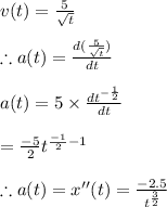 v(t)=\frac{5}{\sqrt{t}}\\\\\therefore a(t)=\frac{d(\frac{5}{\sqrt{t}})}{dt}\\\\a(t)=5\times \frac{dt^{-\frac{1}{2}}}{dt}\\\\=\frac{-5}{2}t^{\frac{-1}{2}-1}\\\\\therefore a(t)=x''(t)=\frac{-2.5}{t^{\frac{3}{2}}}