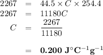\begin{array}{rcl}2267 & = & 44.5 \times C \times 254.4\\2267 & = & 11 180C\\C& = & \dfrac{2267}{11180}\\\\& = & \textbf{0.200 J$^{\circ}$C$^{-1}$g$^{-1}$}\\\end{array}