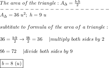 The\ area\ of\ the\ triangle:A_\Delta=\frac{b\cdot h}{2}\\----------------------\\A_\Delta=36\ u^2;\ h=9\ u\\\\subtitate\ to\ formula\ of\ the\ area\ of\ a\ triangle:\\\\36=\frac{b\cdot9}{2}\to\frac{9b}{2}=36\ \ \ \ |multiply\ both\ sides\ by\ 2\\\\9b=72\ \ \ \ |divide\ both\ sides\ by\ 9\\\\\boxed{b=8\ (u)}