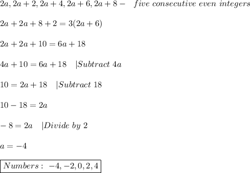 2a,2a+2,2a+4,2a+6,2a+8-\ \ five\ consecutive\ even\ integers\\\\&#10;2a+2a+8+2=3(2a+6)\\\\&#10;2a+2a+10=6a+18\\\\&#10;4a+10=6a+18\ \ \ |Subtract\ 4a\\\\&#10;10=2a+18\ \ \ |Subtract\ 18\\\\&#10;10-18=2a\\\\&#10;-8=2a\ \ \ |Divide\ by\ 2\\\\&#10;a=-4\\\\&#10;\boxed{Numbers:\&#10;-4,-2,0,2,4}