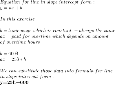 Equation\ for\ line\ in\ slope\ intercept\ form:\\&#10;y=ax+b\\\\&#10;In\ this\ exercise\\\\ b=basic\ wage\ which\ is\ constant\ -always\ the\ same\\&#10;ax=paid\ for\ overtime\ which\ depends\ on\ amount\\ of\ overtime\ hours\\\\&#10;b=600\$\\&#10;ax=25\$*h\\\\&#10;We\ can\ substitute\ those\ data\ into\ formula\ for\ line\\ in\ slope\ intercept\ form:\\&#10;\textbf{y=25h+600}&#10;
